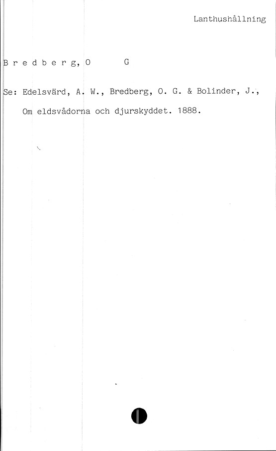  ﻿Lanthushållning
Bredberg, 0	G
Se: Edelsvärd, A. W., Bredberg, 0. G. & Bolinder, J.,
Om eldsvådorna och djurskyddet. 1888.